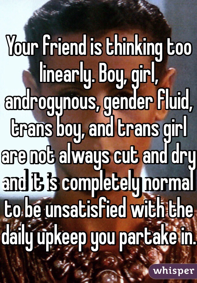 Your friend is thinking too linearly. Boy, girl, androgynous, gender fluid, trans boy, and trans girl are not always cut and dry and it is completely normal to be unsatisfied with the daily upkeep you partake in.  