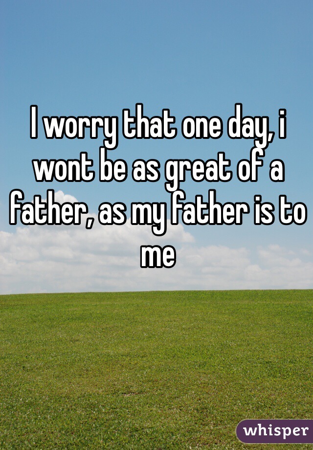 I worry that one day, i wont be as great of a father, as my father is to me