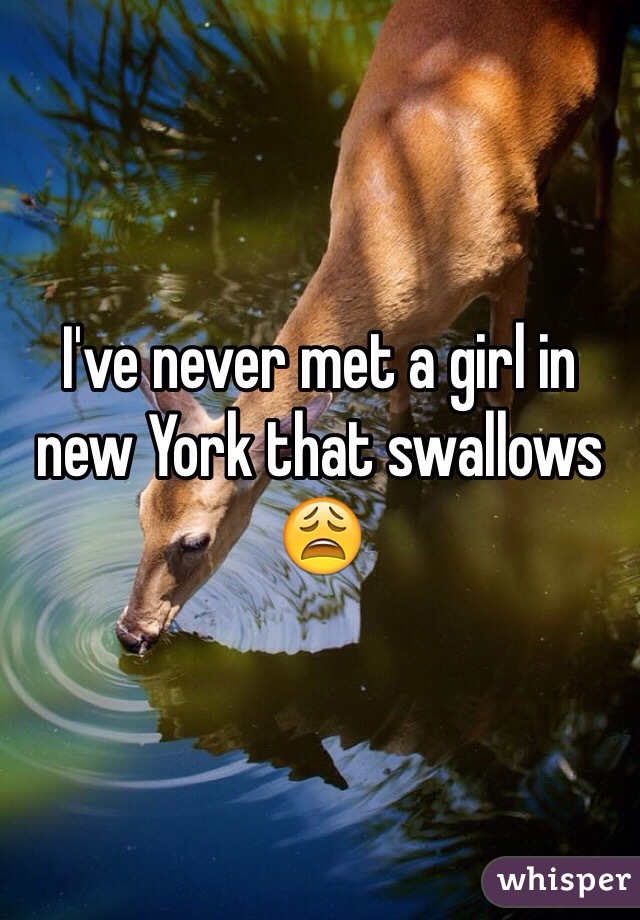 I've never met a girl in new York that swallows 😩