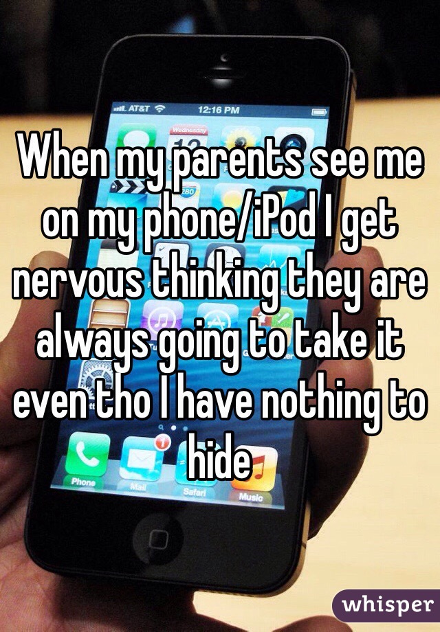 When my parents see me on my phone/iPod I get nervous thinking they are always going to take it even tho I have nothing to hide 