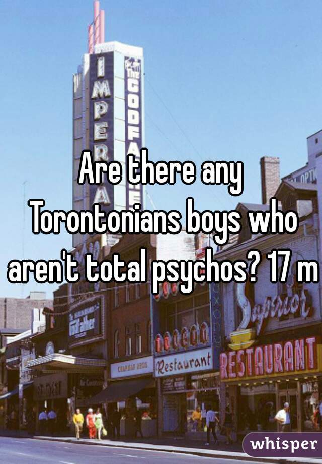 Are there any Torontonians boys who aren't total psychos? 17 m