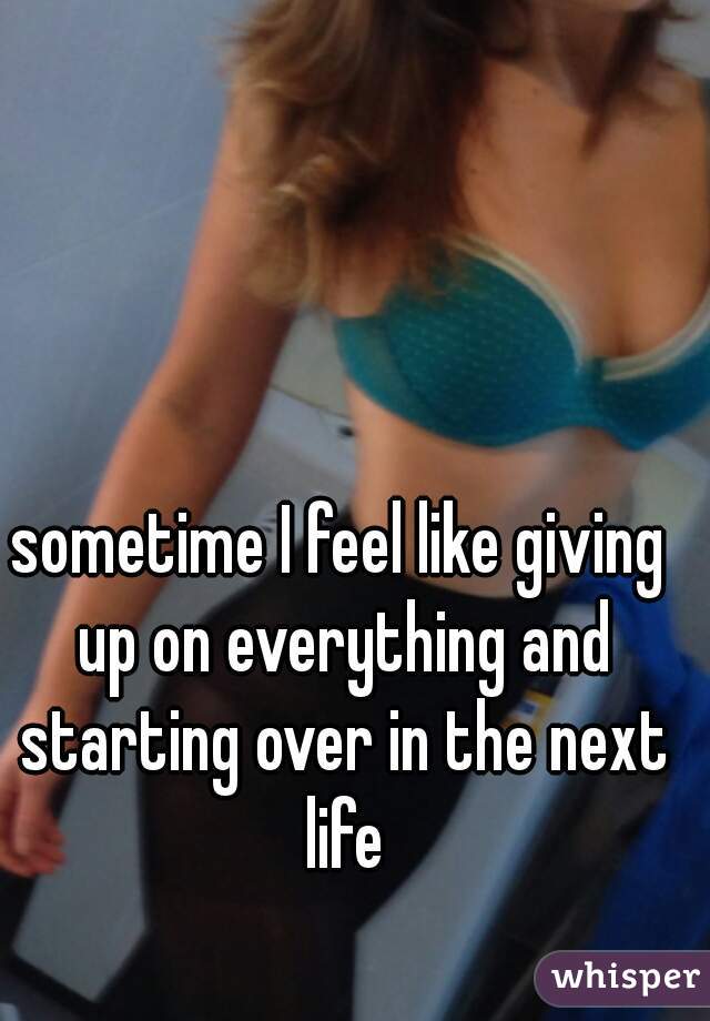 sometime I feel like giving up on everything and starting over in the next life