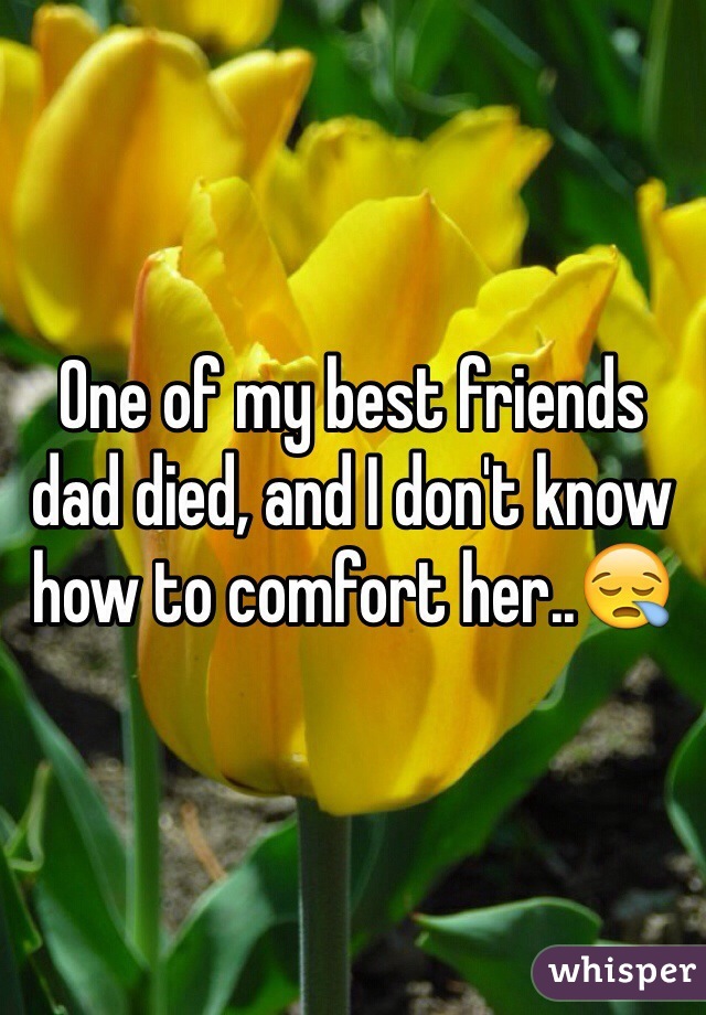One of my best friends dad died, and I don't know how to comfort her..😪