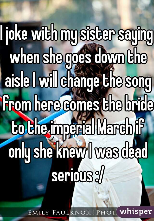 I joke with my sister saying when she goes down the aisle I will change the song from here comes the bride to the imperial March if only she knew I was dead serious :/