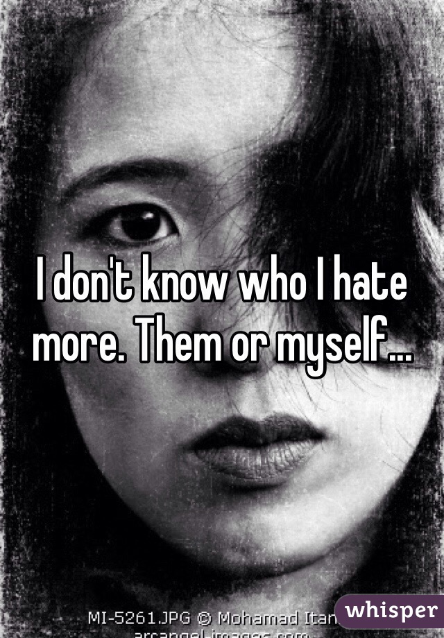 I don't know who I hate more. Them or myself...