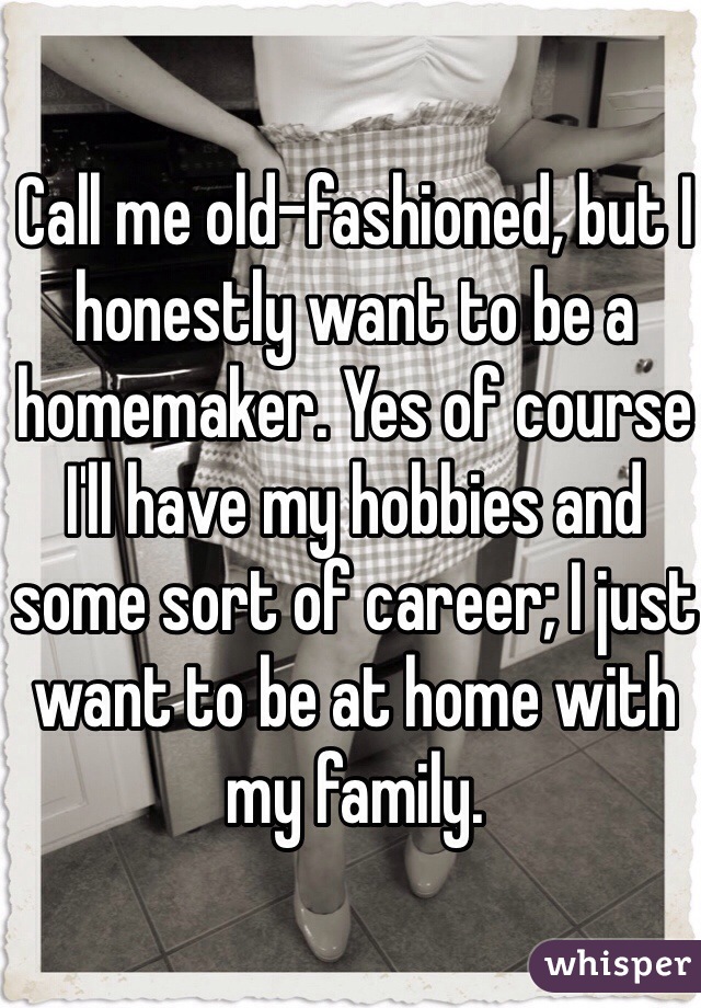 Call me old-fashioned, but I honestly want to be a homemaker. Yes of course I'll have my hobbies and some sort of career; I just want to be at home with my family.