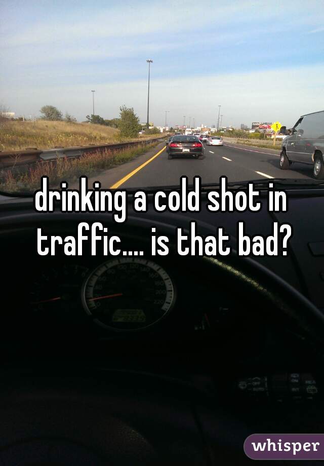 drinking a cold shot in traffic.... is that bad?
