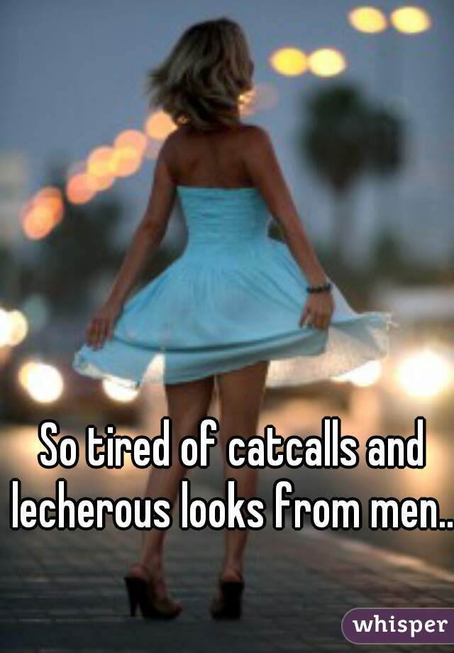 So tired of catcalls and lecherous looks from men...