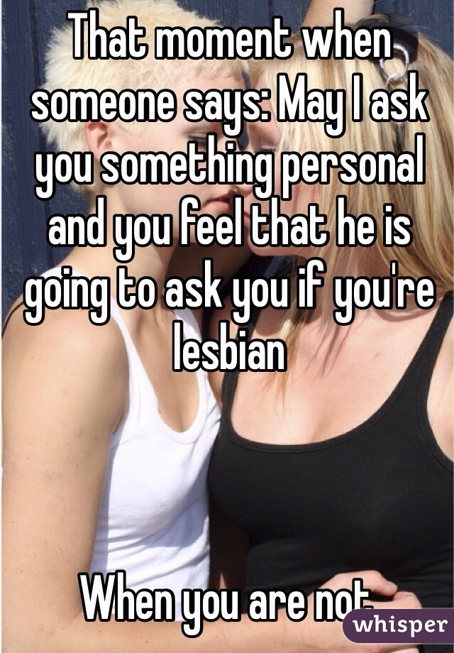 That moment when someone says: May I ask you something personal and you feel that he is going to ask you if you're lesbian 



When you are not. 