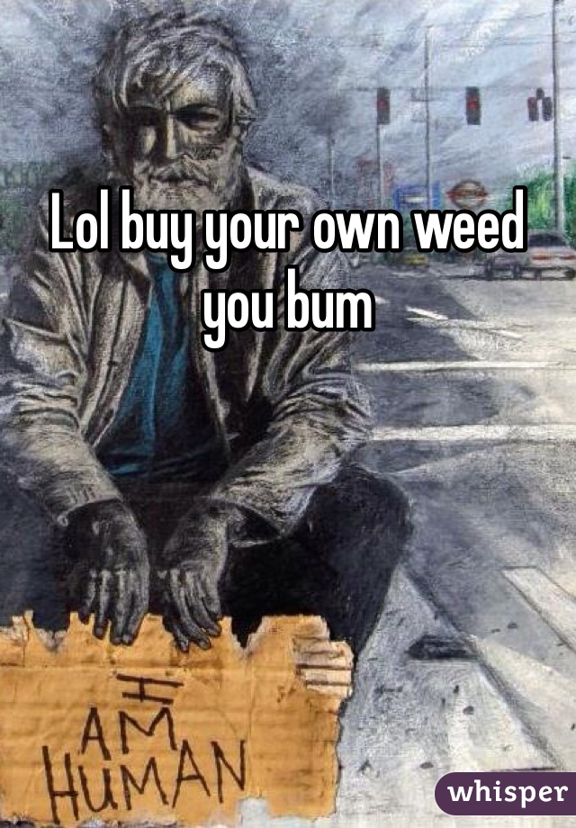 Lol buy your own weed you bum