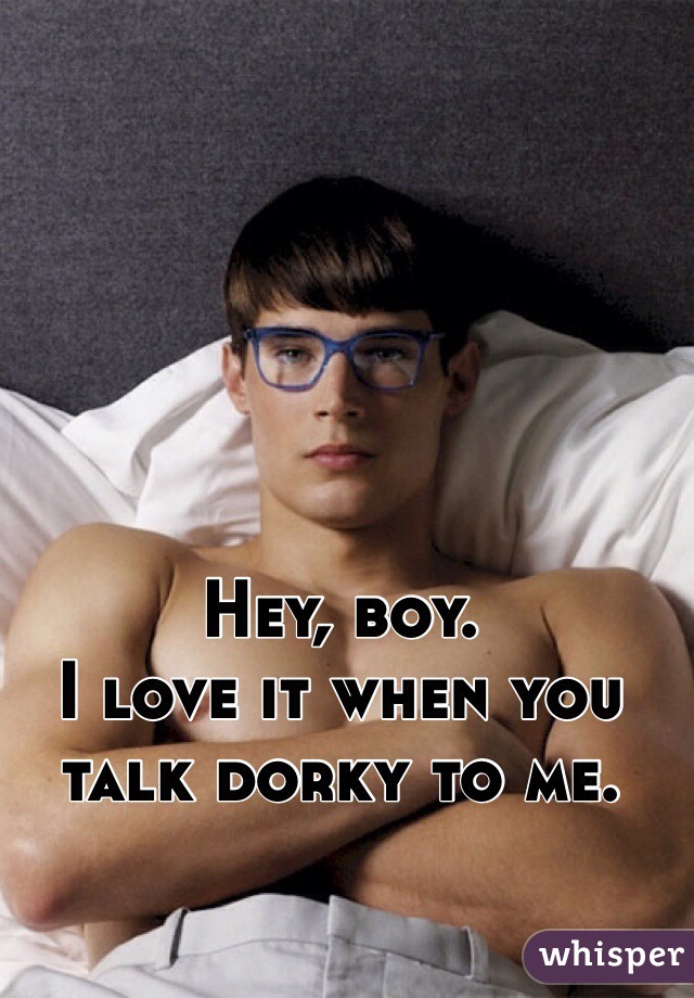 Hey, boy.
I love it when you talk dorky to me.

