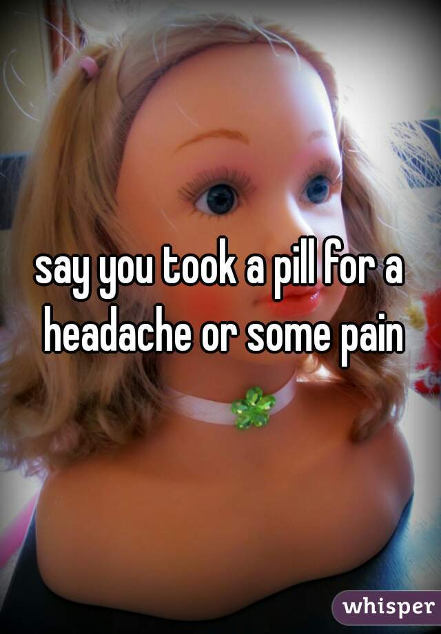 say you took a pill for a headache or some pain
