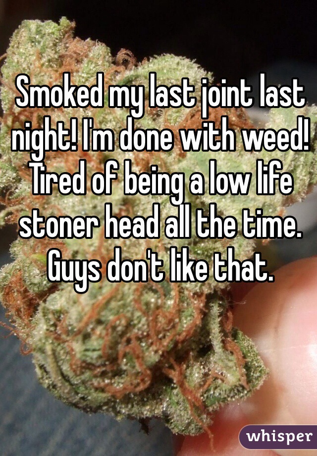 Smoked my last joint last night! I'm done with weed! Tired of being a low life stoner head all the time. Guys don't like that. 