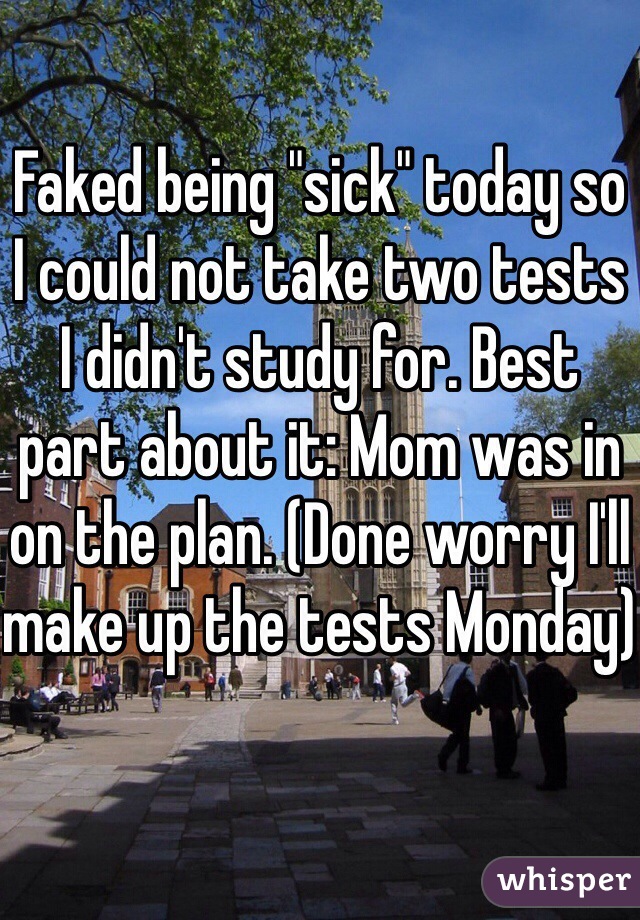 Faked being "sick" today so I could not take two tests I didn't study for. Best part about it: Mom was in on the plan. (Done worry I'll make up the tests Monday)
