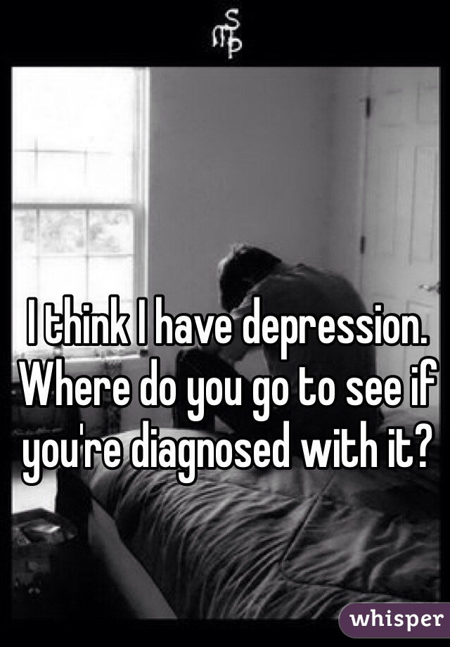 I think I have depression. Where do you go to see if you're diagnosed with it?