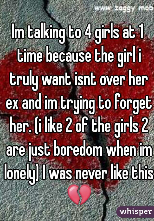 Im talking to 4 girls at 1 time because the girl i truly want isnt over her ex and im trying to forget her. (i like 2 of the girls 2 are just boredom when im lonely) I was never like this 💔 