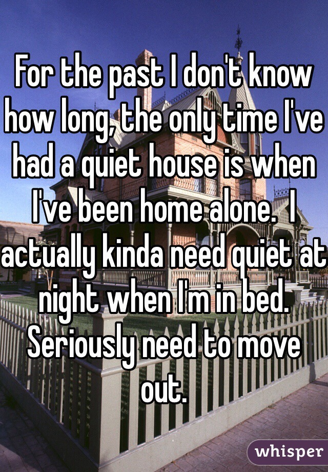 For the past I don't know how long, the only time I've had a quiet house is when I've been home alone.  I actually kinda need quiet at night when I'm in bed. Seriously need to move out.