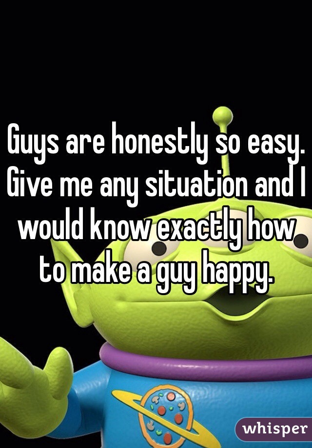 Guys are honestly so easy. Give me any situation and I would know exactly how to make a guy happy. 