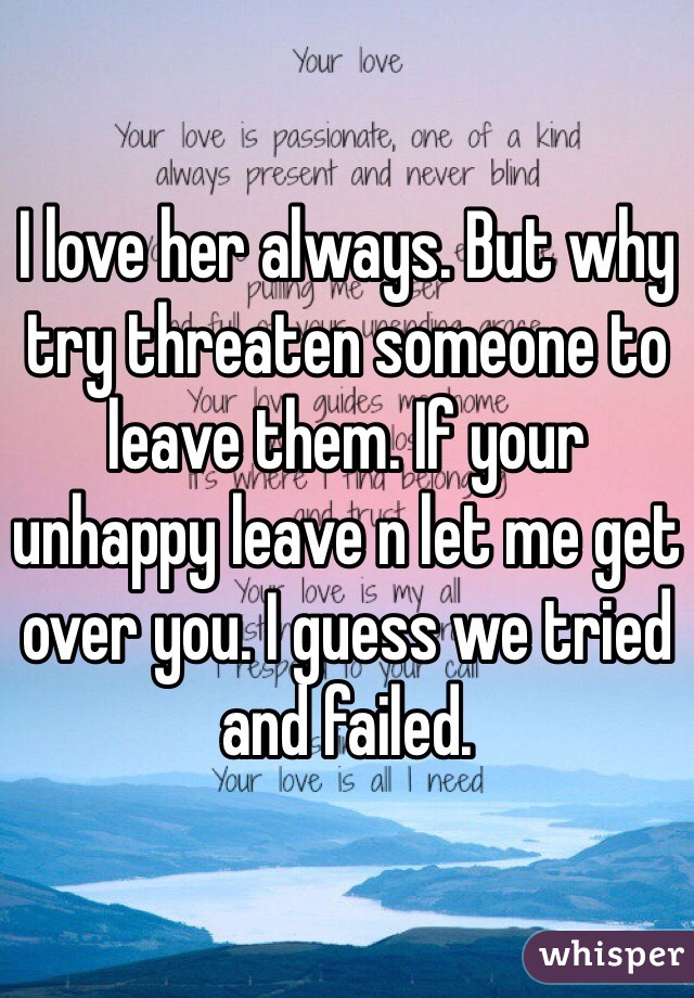 I love her always. But why try threaten someone to leave them. If your unhappy leave n let me get over you. I guess we tried and failed. 