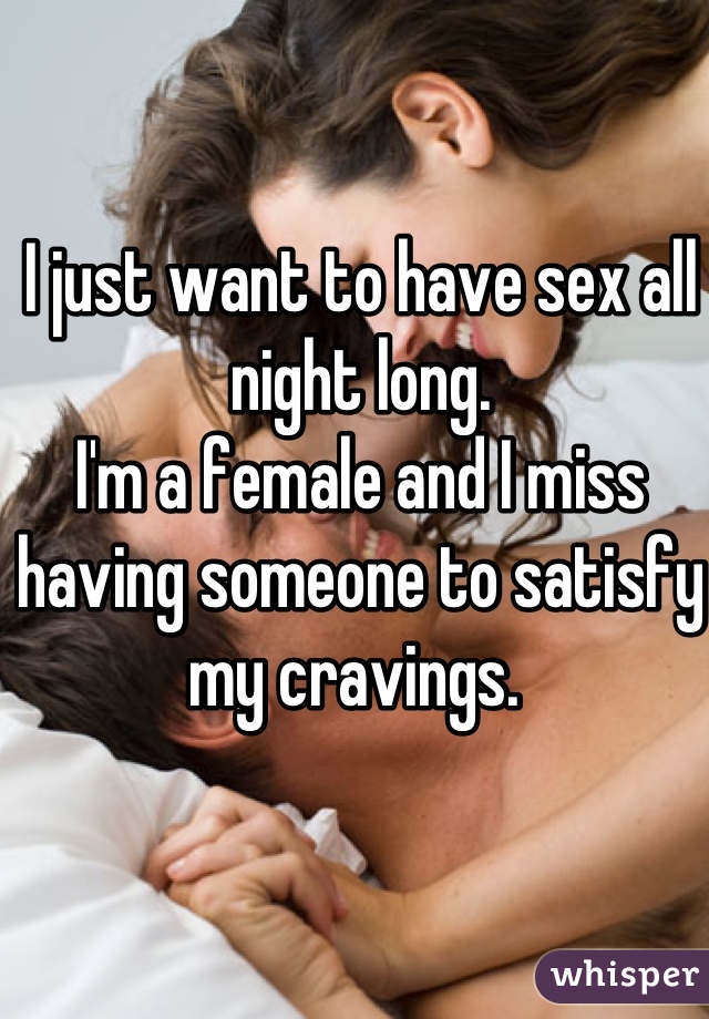 I just want to have sex all night long. 
I'm a female and I miss having someone to satisfy my cravings. 