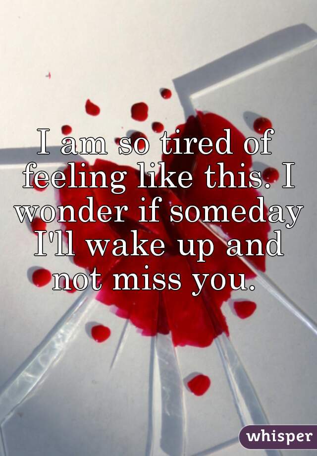 I am so tired of feeling like this. I wonder if someday I'll wake up and not miss you. 