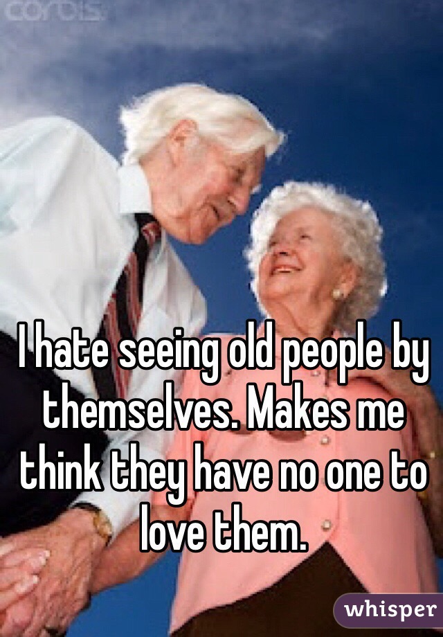 I hate seeing old people by themselves. Makes me think they have no one to love them. 