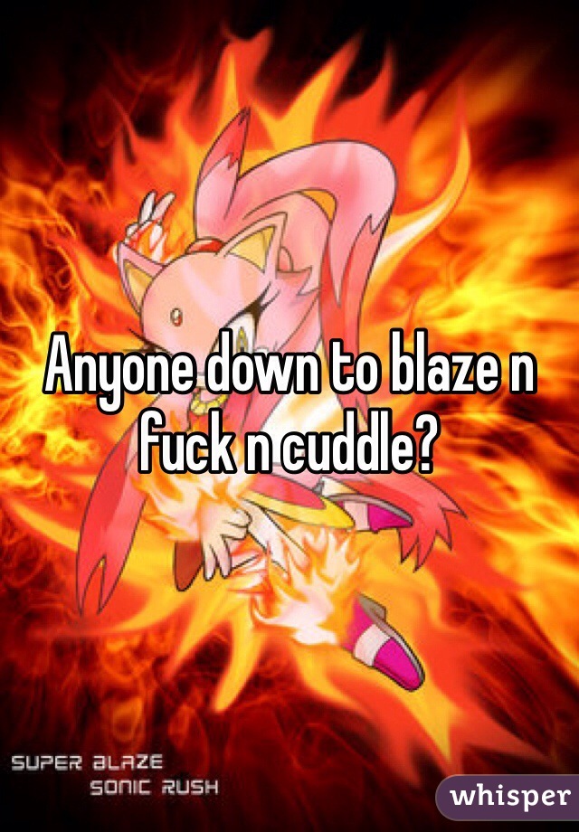 Anyone down to blaze n fuck n cuddle? 