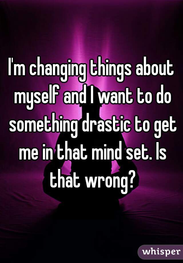 I'm changing things about myself and I want to do something drastic to get me in that mind set. Is that wrong?