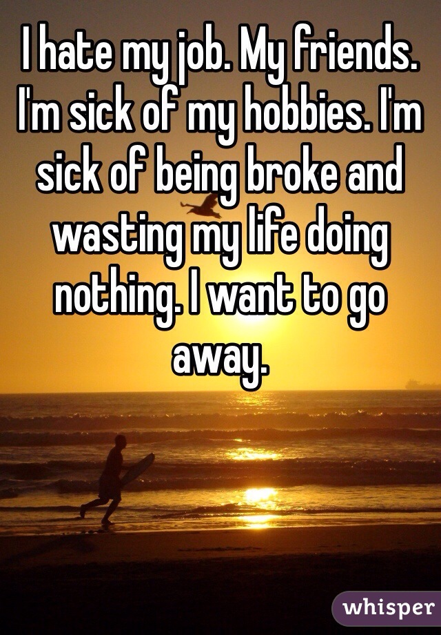 I hate my job. My friends. I'm sick of my hobbies. I'm sick of being broke and wasting my life doing nothing. I want to go away. 