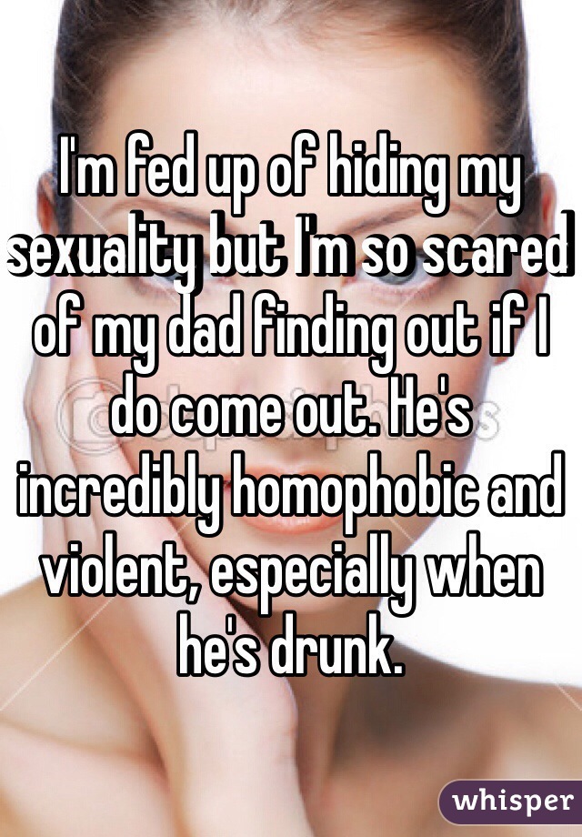 I'm fed up of hiding my sexuality but I'm so scared of my dad finding out if I do come out. He's incredibly homophobic and violent, especially when he's drunk. 