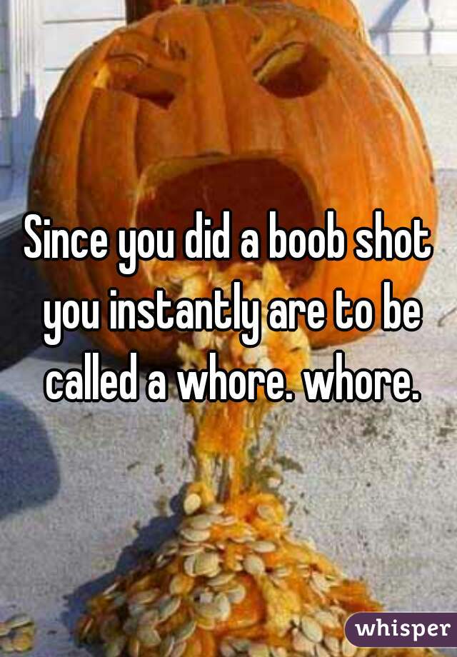 Since you did a boob shot you instantly are to be called a whore. whore.