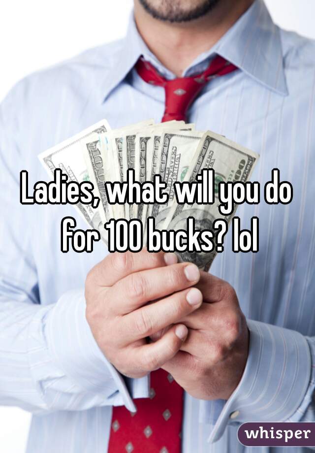 Ladies, what will you do for 100 bucks? lol