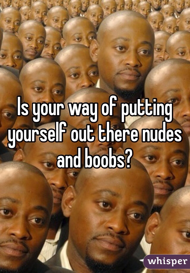 Is your way of putting yourself out there nudes and boobs?