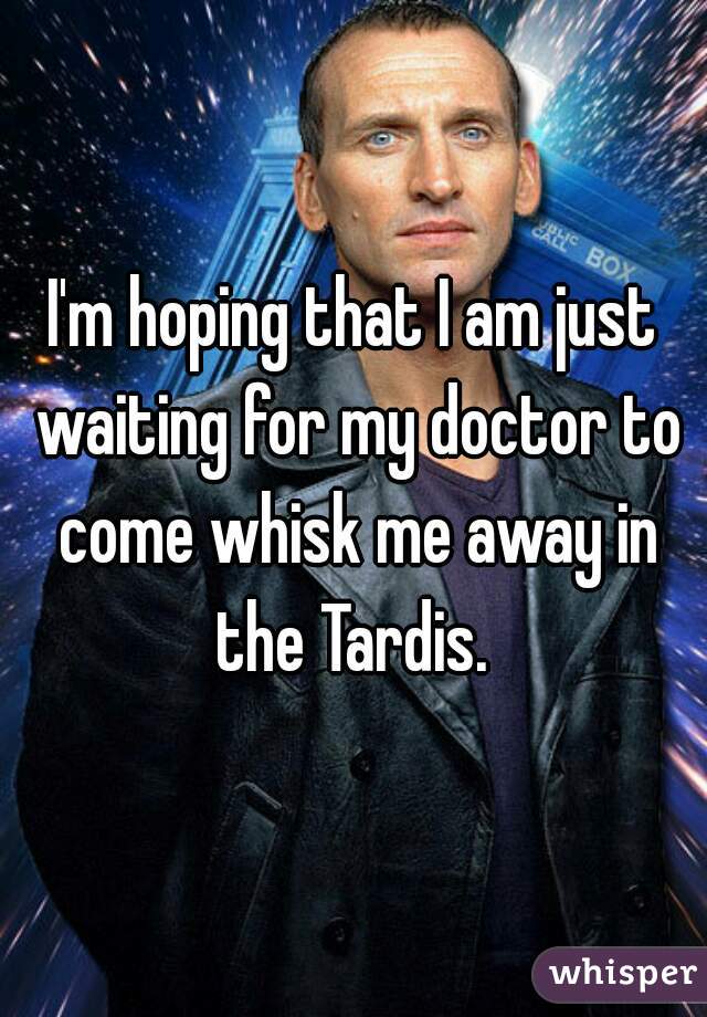 I'm hoping that I am just waiting for my doctor to come whisk me away in the Tardis. 