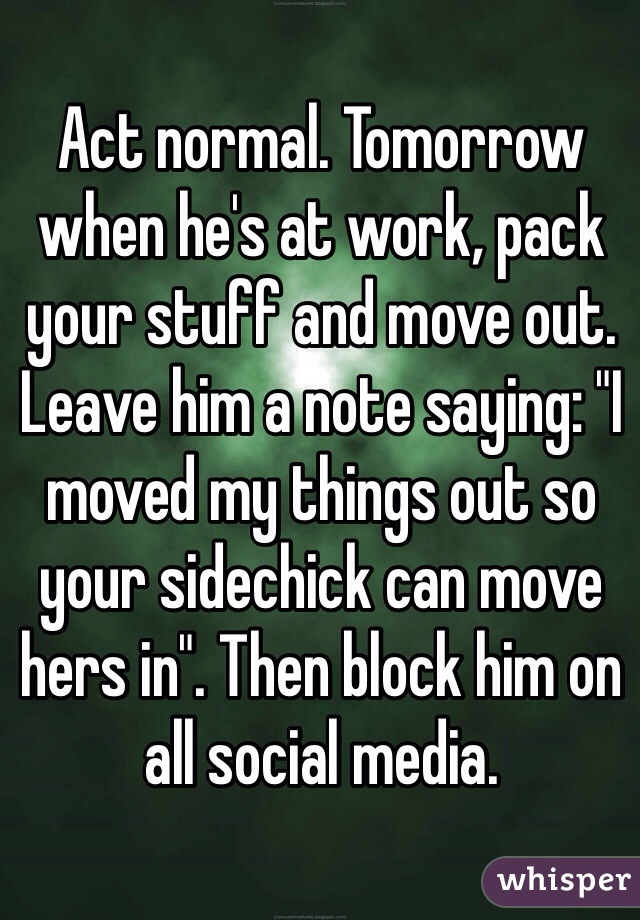 Act normal. Tomorrow when he's at work, pack your stuff and move out. Leave him a note saying: "I moved my things out so your sidechick can move hers in". Then block him on all social media. 