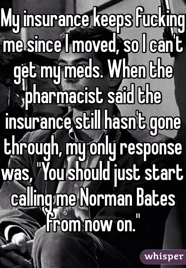 My insurance keeps fucking me since I moved, so I can't get my meds. When the pharmacist said the insurance still hasn't gone through, my only response was, "You should just start calling me Norman Bates from now on." 