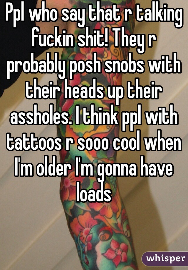 Ppl who say that r talking fuckin shit! They r probably posh snobs with their heads up their assholes. I think ppl with tattoos r sooo cool when I'm older I'm gonna have loads