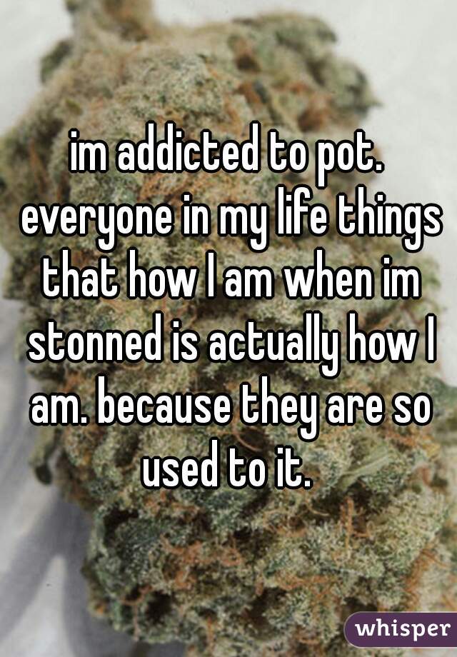 im addicted to pot. everyone in my life things that how I am when im stonned is actually how I am. because they are so used to it. 