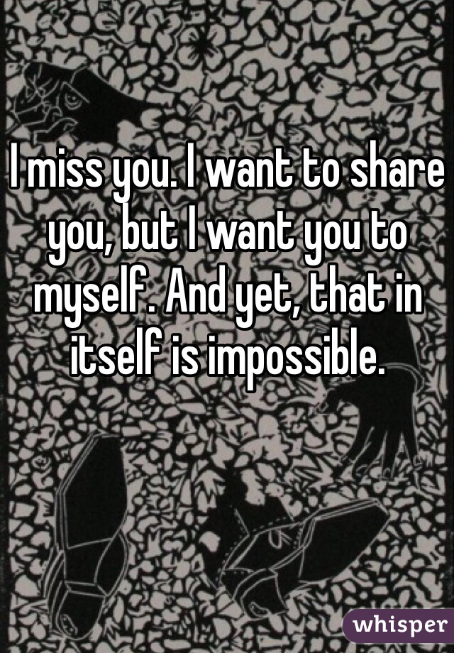 I miss you. I want to share you, but I want you to myself. And yet, that in itself is impossible. 