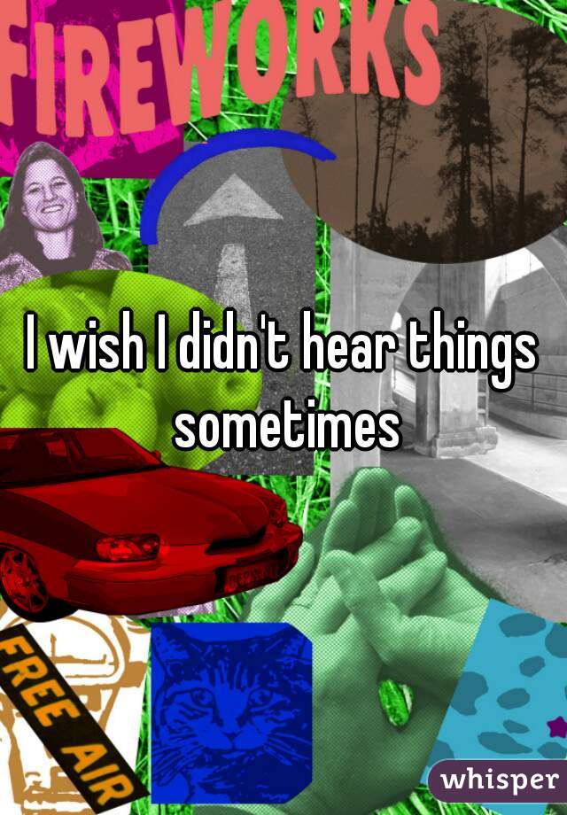 I wish I didn't hear things sometimes