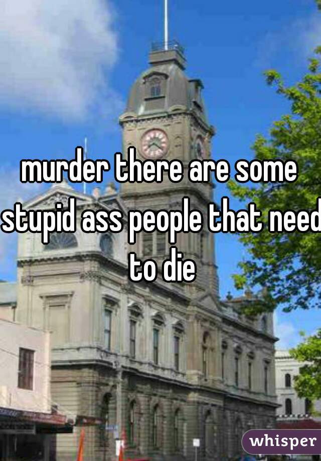 murder there are some stupid ass people that need to die