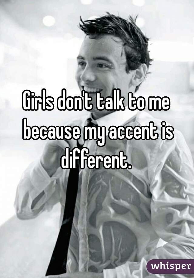 Girls don't talk to me because my accent is different. 