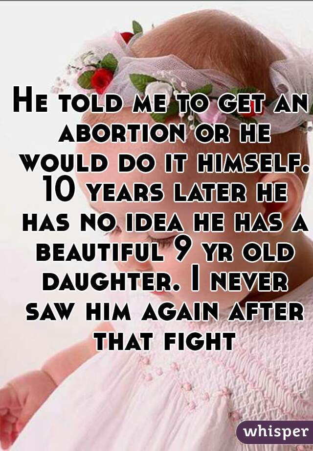 He told me to get an abortion or he would do it himself. 10 years later he has no idea he has a beautiful 9 yr old daughter. I never saw him again after that fight.