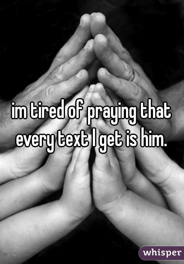 im tired of praying that every text I get is him. 