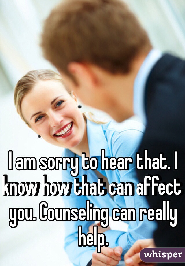 I am sorry to hear that. I know how that can affect you. Counseling can really help. 