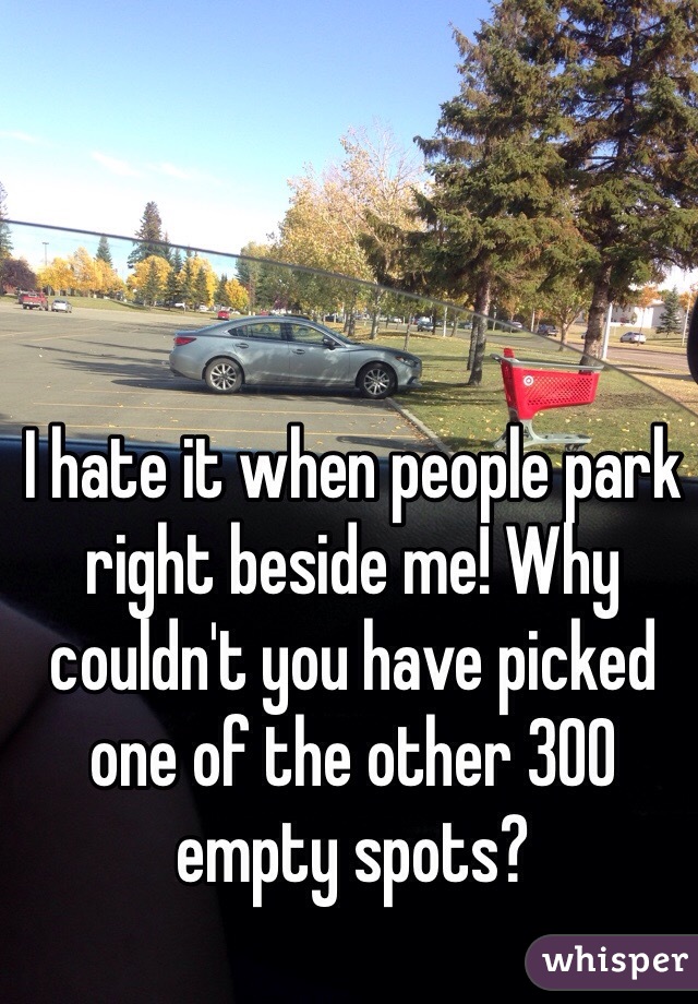 I hate it when people park right beside me! Why couldn't you have picked one of the other 300 empty spots? 