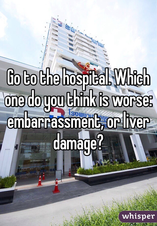Go to the hospital. Which one do you think is worse: embarrassment, or liver damage?