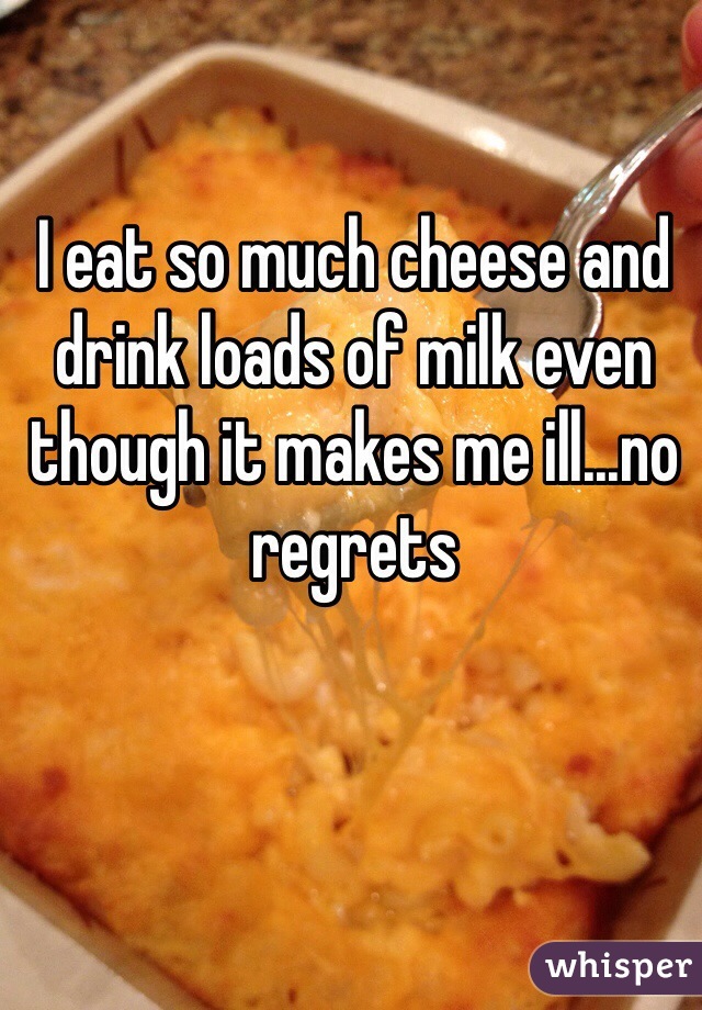 I eat so much cheese and drink loads of milk even though it makes me ill...no regrets