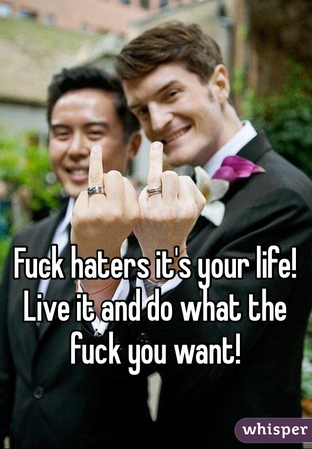 Fuck haters it's your life! Live it and do what the fuck you want!