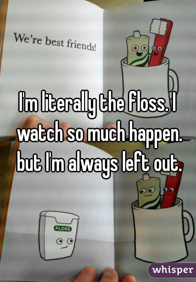 I'm literally the floss. I watch so much happen. but I'm always left out.